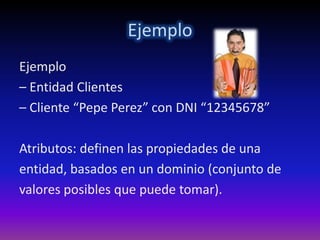 Ejemplo
Ejemplo
– Entidad Clientes
– Cliente “Pepe Perez” con DNI “12345678”

Atributos: definen las propiedades de una
entidad, basados en un dominio (conjunto de
valores posibles que puede tomar).
 