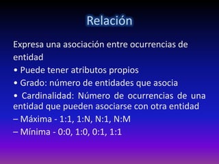 Relación
Expresa una asociación entre ocurrencias de
entidad
• Puede tener atributos propios
• Grado: número de entidades que asocia
• Cardinalidad: Número de ocurrencias de una
entidad que pueden asociarse con otra entidad
– Máxima - 1:1, 1:N, N:1, N:M
– Mínima - 0:0, 1:0, 0:1, 1:1
 