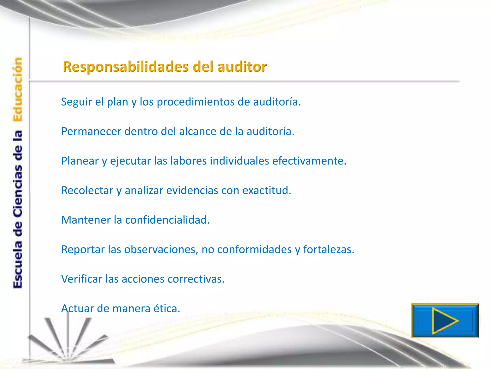 Responsabilidades del auditorSeguir el plan y los procedimientos de auditoría.Permanecer dentro del alcance de la auditoría.Planear y ejecutar las labores individuales efectivamente.Recolectar y analizar evidencias con exactitud.Mantener la confidencialidad.Reportar las observaciones, no conformidades y fortalezas.Verificar las acciones correctivas.Actuar de manera ética.