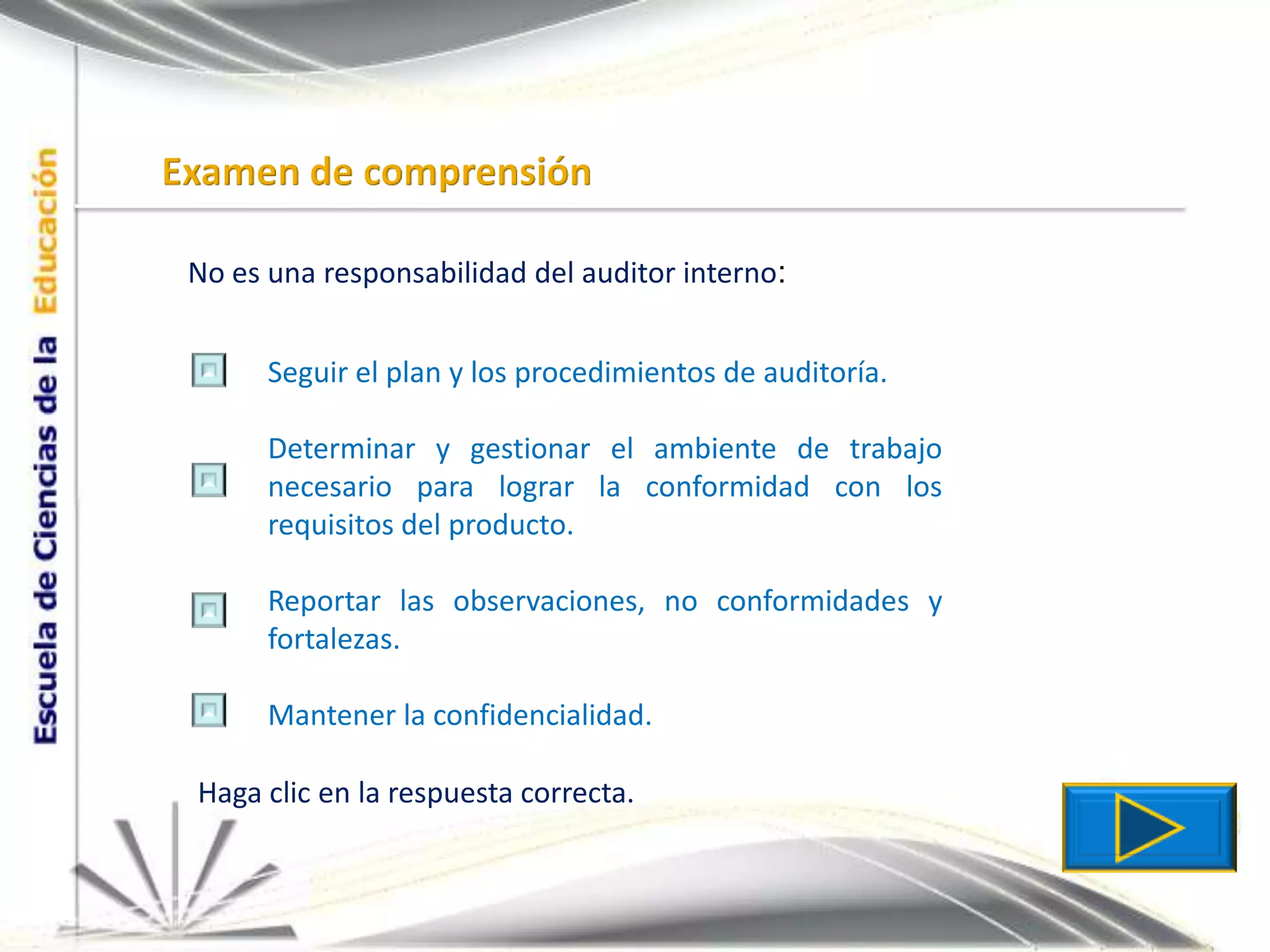 Examen de comprensiónNo es una responsabilidad del auditor interno:Seguir el plan y los procedimientos de auditoría.Determinar y gestionar el ambiente de trabajo necesario para lograr la conformidad con los requisitos del producto.Reportar las observaciones, no conformidades y fortalezas.Mantener la confidencialidad.Haga clic en la respuesta correcta.