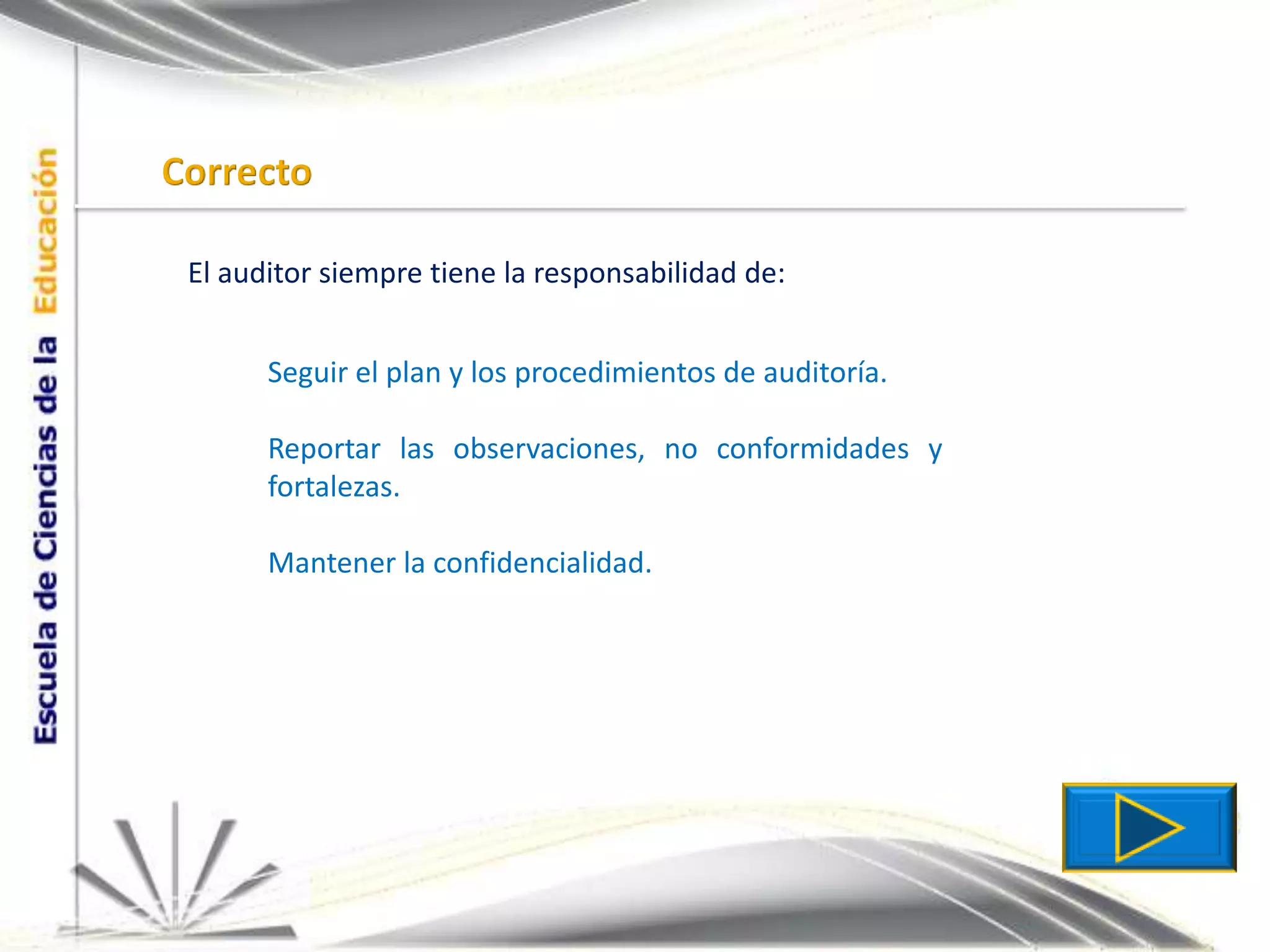 CorrectoEl auditor siempre tiene la responsabilidad de:Seguir el plan y los procedimientos de auditoría.Reportar las observaciones, no conformidades y fortalezas.Mantener la confidencialidad.