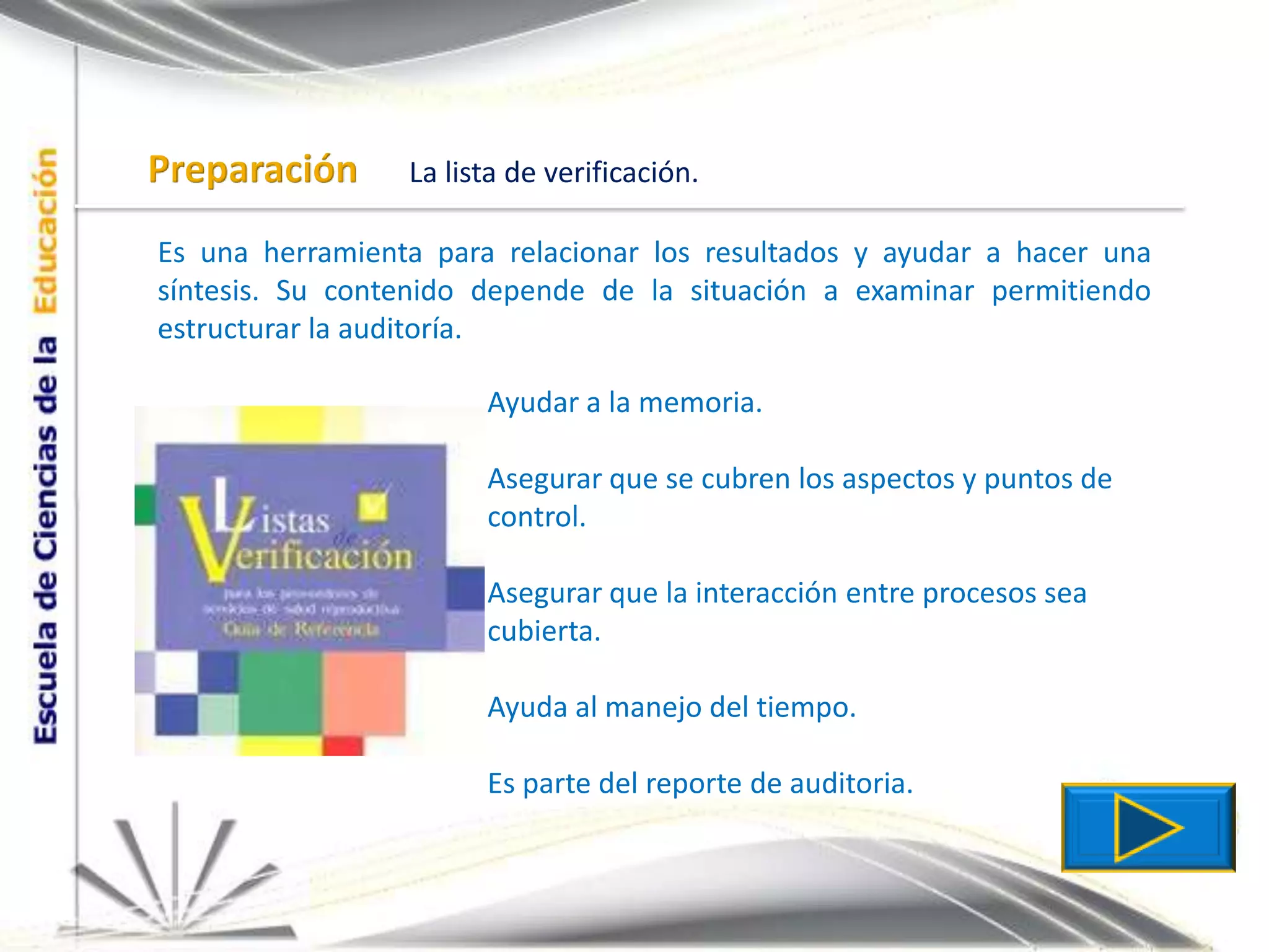 PreparaciónLa lista de verificación.Es una herramienta para relacionar los resultados y ayudar a hacer una síntesis. Su contenido depende de la situación a examinar permitiendo estructurar la auditoría.Ayudar a la memoria.Asegurar que se cubren los aspectos y puntos de control.Asegurar que la interacción entre procesos sea cubierta.Ayuda al manejo del tiempo.Es parte del reporte de auditoria.