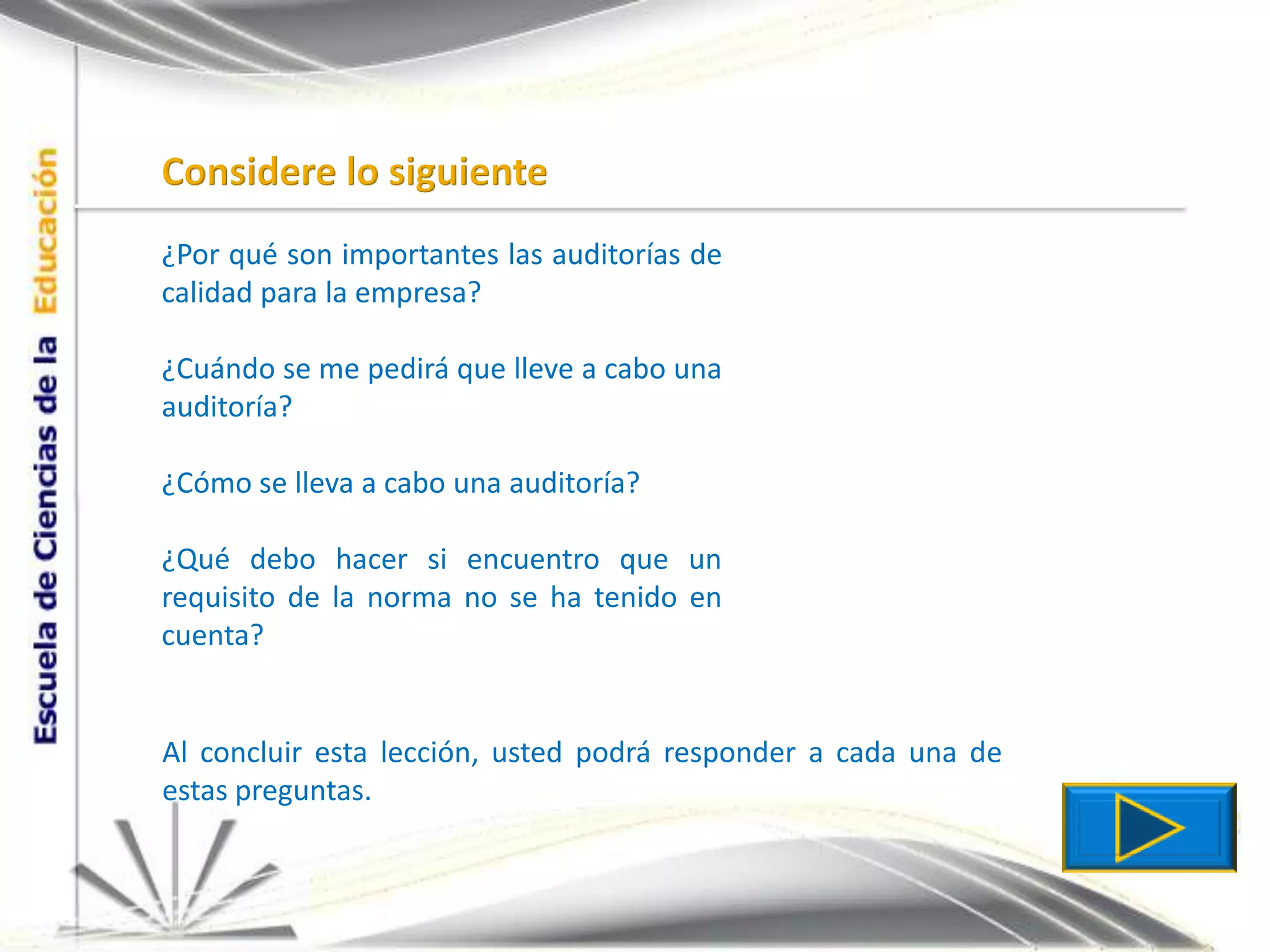 Considere lo siguiente¿Por qué son importantes las auditorías de calidad para la empresa?¿Cuándo se me pedirá que lleve a cabo una auditoría?¿Cómo se lleva a cabo una auditoría?¿Qué debo hacer si encuentro que un requisito de la norma no se ha tenido en cuenta?Al concluir esta lección, usted podrá responder a cada una de estas preguntas.