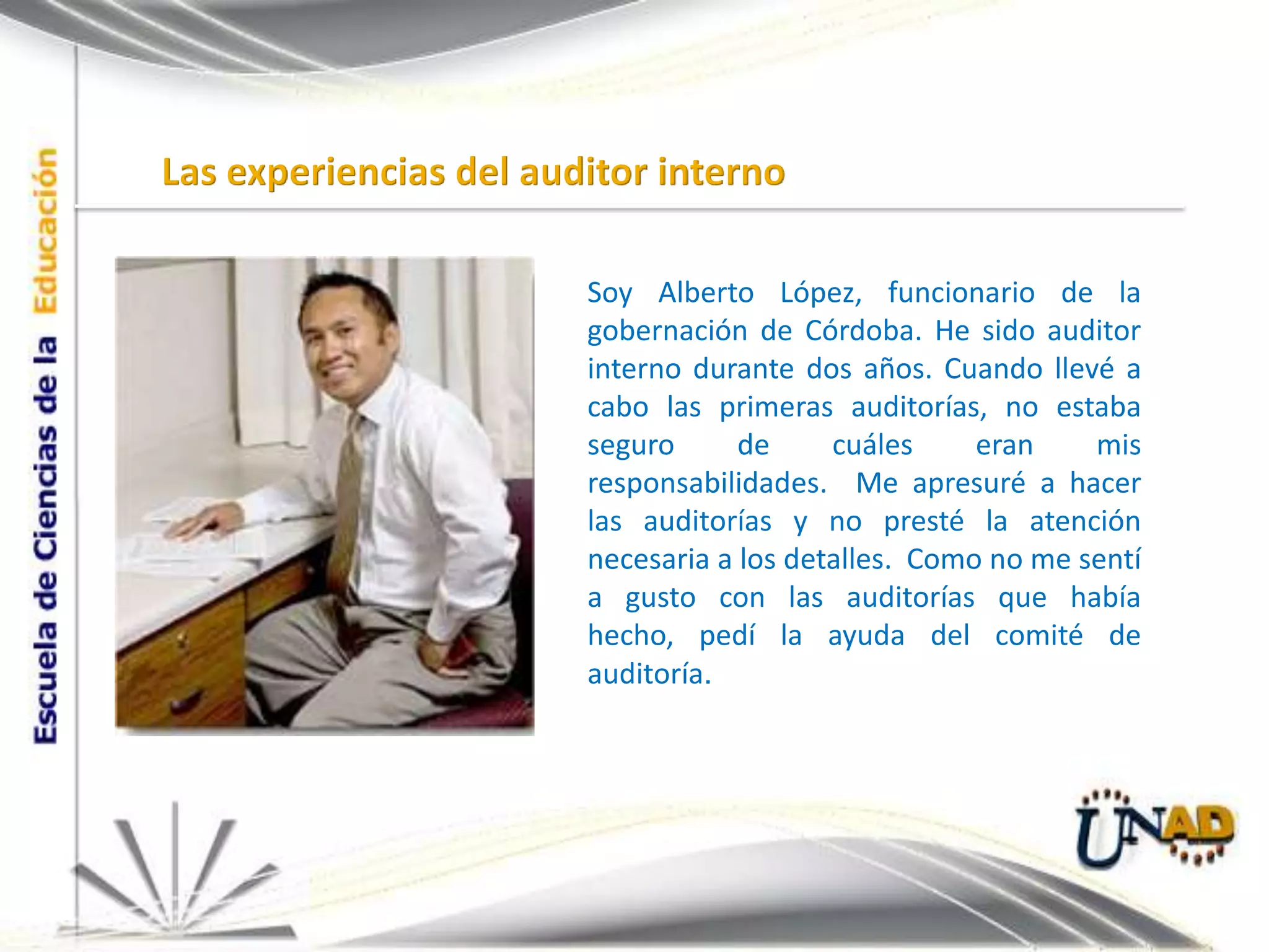 Las experiencias del auditor internoSoy Alberto López, funcionario de la gobernación de Córdoba. He sido auditor interno durante dos años. Cuando llevé a cabo las primeras auditorías, no estaba seguro de cuáles eran mis responsabilidades.  Me apresuré a hacer las auditorías y no presté la atención necesaria a los detalles.  Como no me sentí a gusto con las auditorías que había hecho, pedí la ayuda del comité de auditoría.