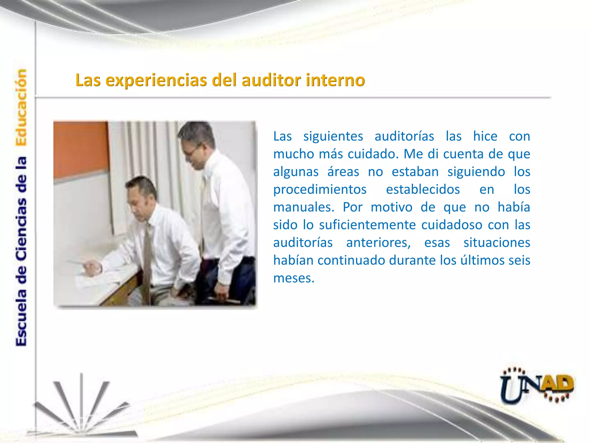 Las experiencias del auditor internoLas siguientes auditorías las hice con mucho más cuidado. Me di cuenta de que algunas áreas no estaban siguiendo los procedimientos establecidos en los manuales. Por motivo de que no había sido lo suficientemente cuidadoso con las auditorías anteriores, esas situaciones habían continuado durante los últimos seis meses.