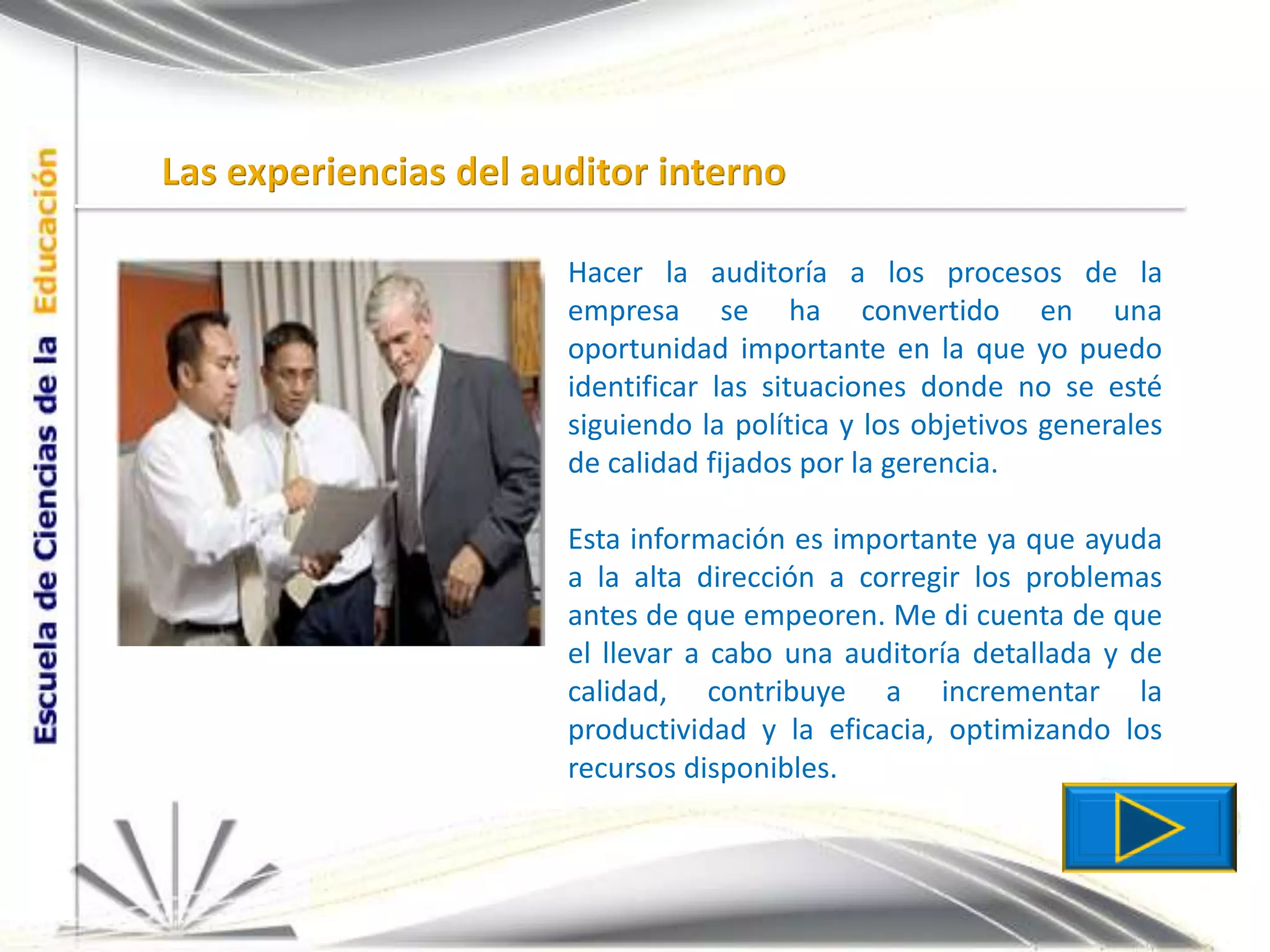 Las experiencias del auditor internoHacer la auditoría a los procesos de la empresa se ha convertido en una oportunidad importante en la que yo puedo identificar las situaciones donde no se esté siguiendo la política y los objetivos generales de calidad fijados por la gerencia.Esta información es importante ya que ayuda a la alta dirección a corregir los problemas antes de que empeoren. Me di cuenta de que el llevar a cabo una auditoría detallada y de calidad, contribuye a incrementar la productividad y la eficacia, optimizando los recursos disponibles.