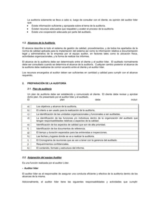 La auditoría solamente se lleva a cabo si, luego de consultar con el cliente, es opinión del auditor líder
     que:
         Existe información suficiente y apropiada sobre el tema de la auditoría.
         Existen recursos adecuados que respalden y avalen el proceso de la auditoría.
         Existe una cooperación adecuada por parte del auditado.



1.3. Alcances de la Auditoria

El alcance describe la todo el sistema de gestión de calidad, procedimientos, y de todos los apartados de la
norma de calidad aplicada para la implantación del sistema así como la información relativa a documentación
legal y administrativa de la empresa por el equipo auditor, en factores tales como la ubicación física,
actividades organizacionales, y la forma de realizar los informes.

El alcance de la auditoría debe ser determinado entre el cliente y el auditor líder. El auditado normalmente
debe ser consultado cuando se determina el alcance de la auditoría. Cualquier cambio posterior al alcance de
la auditoria debe realizarse de común acuerdo entre el cliente y el auditor líder.

Los recursos encargados al auditor deben ser suficientes en cantidad y calidad para cumplir con el alcance
requerido.


2.   PREPARACIÓN DE LA AUDITORÍA

     2.1. Plan de auditoría

     Un plan de auditoria debe ser establecido y comunicado al cliente. El cliente debe revisar y aprobar
     dicho plan. Es presentado por el auditor líder y el auditado.
     El                             plan                           debe                            incluir:

     a)      Los objetivos y alcance de la auditoria,
     b)      El criterio a ser usado para la realización de la auditoría,
     c)      La identificación de las unidades organizacionales y funcionales a ser auditadas,
     d)      La identificación de las funciones y/o individuos dentro de la organización del auditado que
             tengan responsabilidades relativas a aspectos de la calidad.
     e)      Identificación de los aspectos de calidad que son de alta prioridad.
     f)      Identificación de los documentos de referencia.
     g)      El tiempo y duración esperados para las entrevistas e inspecciones.
     h)      Las fechas y lugares donde se va a realizar la auditoria.
     i)      El Cronograma de reuniones que se van a tener con la gerencia del auditado.
     j)      Requerimientos confidenciales.
     k)      El contenido, formato y estructura del informe.



2.2. Asignación del equipo Auditor

Es una función realizada por el auditor Líder.

- Auditor líder

El auditor líder es el responsable de asegurar una conducta eficiente y efectiva de la auditoría dentro de los
alcances de la misma.

Adicionalmente, el auditor líder tiene las siguientes responsabilidades y actividades que cumplir:
 