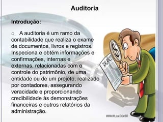 Auditoria
Introdução:
o A auditoria é um ramo da
contabilidade que realiza o exame
de documentos, livros e registros.
Inspeciona e obtém informações e
confirmações, internas e
externas, relacionadas com o
controle do patrimônio, de uma
entidade ou de um projeto, realizado
por contadores, assegurando
veracidade e proporcionando
credibilidade às demonstrações
financeiras e outros relatórios da
administração.

 