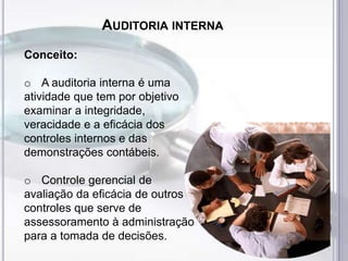 AUDITORIA INTERNA
Conceito:
o A auditoria interna é uma
atividade que tem por objetivo
examinar a integridade,
veracidade e a eficácia dos
controles internos e das
demonstrações contábeis.
o Controle gerencial de
avaliação da eficácia de outros
controles que serve de
assessoramento à administração
para a tomada de decisões.

 