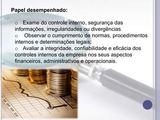 Papel desempenhado:
o Exame do controle interno, segurança das
informações, irregularidades ou divergências
o Observar o cumprimento de normas, procedimentos
internos e determinações legais;
o Avaliar a integridade, confiabilidade e eficácia dos
controles internos da empresa nos seus aspectos
financeiros, administrativos e operacionais.

 