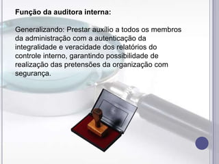 Função da auditora interna:
Generalizando: Prestar auxílio a todos os membros
da administração com a autenticação da
integralidade e veracidade dos relatórios do
controle interno, garantindo possibilidade de
realização das pretensões da organização com
segurança.

 
