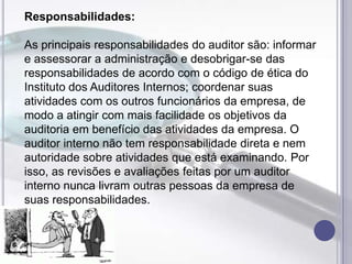 Responsabilidades:
As principais responsabilidades do auditor são: informar
e assessorar a administração e desobrigar-se das
responsabilidades de acordo com o código de ética do
Instituto dos Auditores Internos; coordenar suas
atividades com os outros funcionários da empresa, de
modo a atingir com mais facilidade os objetivos da
auditoria em benefício das atividades da empresa. O
auditor interno não tem responsabilidade direta e nem
autoridade sobre atividades que está examinando. Por
isso, as revisões e avaliações feitas por um auditor
interno nunca livram outras pessoas da empresa de
suas responsabilidades.

 