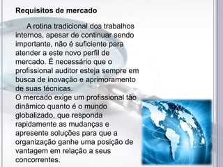 Requisitos de mercado

A rotina tradicional dos trabalhos
internos, apesar de continuar sendo
importante, não é suficiente para
atender a este novo perfil de
mercado. É necessário que o
profissional auditor esteja sempre em
busca de inovação e aprimoramento
de suas técnicas.
O mercado exige um profissional tão
dinâmico quanto é o mundo
globalizado, que responda
rapidamente as mudanças e
apresente soluções para que a
organização ganhe uma posição de
vantagem em relação a seus
concorrentes.

 