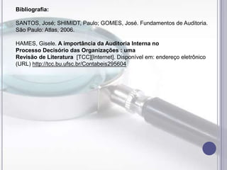 Bibliografia:

SANTOS, José; SHIMIDT, Paulo; GOMES, José. Fundamentos de Auditoria.
São Paulo: Atlas, 2006.
HAMES, Gisele. A importância da Auditoria Interna no
Processo Decisório das Organizações : uma
Revisão de Literatura [TCC][Internet]. Disponível em: endereço eletrônico
(URL) http://tcc.bu.ufsc.br/Contabeis295604

 