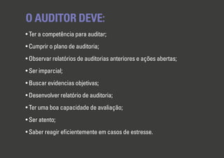 O AUDITOR DEVE:
• Ter a competência para auditar;
• Cumprir o plano de auditoria;
• Observar relatórios de auditorias anteriores e ações abertas;
• Ser imparcial;
• Buscar evidencias objetivas;
• Desenvolver relatório de auditoria;
• Ter uma boa capacidade de avaliação;
• Ser atento;
• Saber reagir eﬁcientemente em casos de estresse.
 