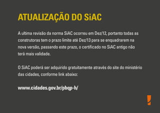 ATUALIZAÇÃO DO SiAC
A ultima revisão da norma SiAC ocorreu em Dez/12, portanto todas as
construtoras tem o prazo limite até Dez/13 para se enquadrarem na
nova versão, passando este prazo, o certiﬁcado no SiAC antigo não
terá mais validade.
O SiAC poderá ser adquirido gratuitamente através do site do ministério
das cidades, conforme link abaixo:
www.cidades.gov.br/pbqp-h/
 