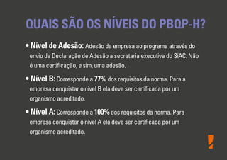 QUAIS SÃO OS NÍVEIS DO PBQP-H?
• Nível de Adesão: Adesão da empresa ao programa através do
envio da Declaração de Adesão a secretaria executiva do SiAC. Não
é uma certiﬁcação, e sim, uma adesão.
• Nível B:Corresponde a 77% dos requisitos da norma. Para a
empresa conquistar o nivel B ela deve ser certiﬁcada por um
organismo acreditado.
• Nível A:Corresponde a 100% dos requisitos da norma. Para
empresa conquistar o nível A ela deve ser certiﬁcada por um
organismo acreditado.
 