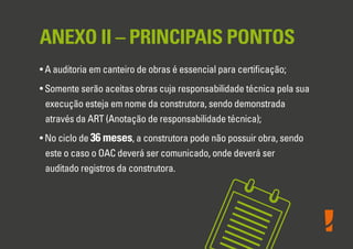 ANEXO II – PRINCIPAIS PONTOS
• A auditoria em canteiro de obras é essencial para certiﬁcação;
• Somente serão aceitas obras cuja responsabilidade técnica pela sua
execução esteja em nome da construtora, sendo demonstrada
através da ART (Anotação de responsabilidade técnica);
• No ciclo de 36 meses, a construtora pode não possuir obra, sendo
este o caso o OAC deverá ser comunicado, onde deverá ser
auditado registros da construtora.
 