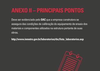 ANEXO II – PRINCIPAIS PONTOS
Deve ser evidenciado pelo OAC que a empresa construtora se
assegura das condições de calibração do equipamento de ensaio dos
materiais e componentes utilizados na estrutura portante de suas
obras.
http://www.inmetro.gov.br/laboratorios/rbc/lista_laboratorios.asp
 
