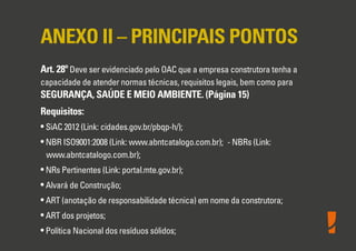 ANEXO II – PRINCIPAIS PONTOS
Art. 28º Deve ser evidenciado pelo OAC que a empresa construtora tenha a
capacidade de atender normas técnicas, requisitos legais, bem como para
SEGURANÇA, SAÚDE E MEIO AMBIENTE. (Página 15)
Requisitos:
• SiAC 2012 (Link: cidades.gov.br/pbqp-h/);
• NBR ISO9001:2008 (Link: www.abntcatalogo.com.br); - NBRs (Link:
www.abntcatalogo.com.br);
• NRs Pertinentes (Link: portal.mte.gov.br);
• Alvará de Construção;
• ART (anotação de responsabilidade técnica) em nome da construtora;
• ART dos projetos;
• Política Nacional dos resíduos sólidos;
 