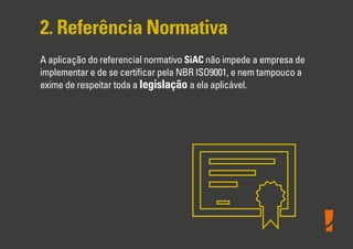 2. Referência Normativa
A aplicação do referencial normativo SiAC não impede a empresa de
implementar e de se certiﬁcar pela NBR ISO9001, e nem tampouco a
exime de respeitar toda a legislação a ela aplicável.
 