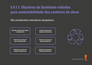 REQUISITOS
5.4.1.1. Objetivos da Qualidade voltados
para sustentabilidade dos canteiros de obras
São considerados indicadores obrigatórios:
Indicador de geração de resíduos
ao longo da obra
Indicador de consumo de
água ao longo da obra
Indicador de consumo de
energia ao longo da obra
Indicador de geração de
resíduos ao ﬁnal da obra
Indicador de consumo de
água ao ﬁnal da obra
Indicador de consumo de
energia ao ﬁnal da obra
 