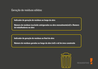 REQUISITOS
Geração de resíduos sólidos:
Indicador de geração de resíduos ao longo da obra
Número de resíduos (excluído solo)gerados na obra mensalmente(m3) x Numero
de trabalhadores na obra
Indicador de geração de resíduos ao ﬁnal da obra
Número de resíduos gerados ao longo da obra (m3) x m2 de área construída
 