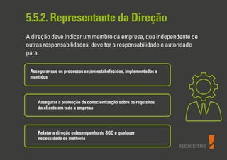 REQUISITOS
5.5.2. Representante da Direção
A direção deve indicar um membro da empresa, que independente de
outras responsabilidades, deve ter a responsabilidade e autoridade
para:
Assegurar que os processos sejam estabelecidos, implementados e
mantidos
Assegurar a promoção da conscientização sobre os requisitos
do cliente em toda a empresa
Relatar a direção o desempenho do SGQ e qualquer
necessidade de melhoria
 