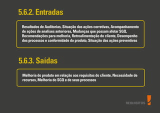 REQUISITOS
5.6.2. Entradas
Resultados de Auditorias, Situação das ações corretivas, Acompanhamento
de ações de analises anteriores, Mudanças que possam afetar SGQ,
Recomendações para melhoria, Retroalimentação do cliente, Desempenho
dos processos e conformidade do produto, Situação das ações preventivas
5.6.3. Saídas
Melhoria do produto em relação aos requisitos do cliente, Necessidade de
recursos, Melhoria do SGQ e de seus processos
 