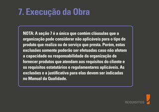REQUISITOS
7. Execução da Obra
NOTA: A seção 7 é a única que contém cláusulas que a
organização pode considerar não aplicáveis para o tipo de
produto que realiza ou de serviço que presta. Porém, estas
exclusões somente poderão ser efetuadas caso não afetem
a capacidade ou responsabilidade da organização de
fornecer produtos que atendam aos requisitos do cliente e
os requisitos estatutários e regulamentares aplicáveis. As
exclusões e a justiﬁcativa para elas devem ser indicadas
no Manual da Qualidade.
 