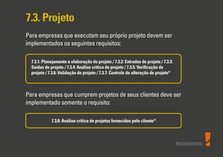 REQUISITOS
7.3. Projeto
Para empresas que executam seu próprio projeto devem ser
implementados os seguintes requisitos:
7.3.1: Planejamento e elaboração do projeto / 7.3.2: Entradas de projeto / 7.3.3:
Saídas de projeto / 7.3.4: Análise critica de projeto / 7.3.5: Veriﬁcação de
projeto / 7.3.6: Validação de projeto / 7.3.7: Controle de alteração de projeto*
Para empresas que cumprem projetos de seus clientes deve ser
implementado somente o requisito:
7.3.8: Análise critica de projetos fornecidos pelo cliente*
 