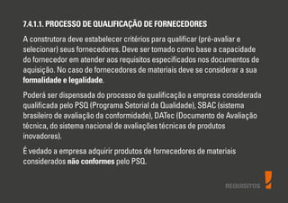 7.4.1.1. PROCESSO DE QUALIFICAÇÃO DE FORNECEDORES
A construtora deve estabelecer critérios para qualiﬁcar (pré-avaliar e
selecionar) seus fornecedores. Deve ser tomado como base a capacidade
do fornecedor em atender aos requisitos especiﬁcados nos documentos de
aquisição. No caso de fornecedores de materiais deve se considerar a sua
formalidade e legalidade.
Poderá ser dispensada do processo de qualiﬁcação a empresa considerada
qualiﬁcada pelo PSQ (Programa Setorial da Qualidade), SBAC (sistema
brasileiro de avaliação da conformidade), DATec (Documento de Avaliação
técnica, do sistema nacional de avaliações técnicas de produtos
inovadores).
É vedado a empresa adquirir produtos de fornecedores de materiais
considerados não conformes pelo PSQ.
REQUISITOS
 
