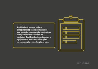REQUISITOS
A atividade de entrega inclui o
fornecimento ao cliente de manual de
uso, operação e manutenção, contendo as
principais informações sobre as
condições de utilização das instalações e
equipamentos bem como orientações
para a operação e manutenção da obra.
 
