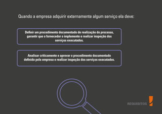 REQUISITOS
Quando a empresa adquirir externamente algum serviço ela deve:
Deﬁnir um procedimento documentado de realização do processo,
garantir que o fornecedor o implemente e realizar inspeção dos
serviços executados.
Analisar criticamente e aprovar o procedimento documentado
deﬁnido pela empresa e realizar inspeção dos serviços executados.
 