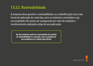 REQUISITOS
7.5.3.2. Rastreabilidade
A empresa deve garantir a rastreabilidade, ou a identiﬁcação única dos
locais de aplicação de cada lote, para os materiais controlados cuja
sua qualidade não possa ser assegurada por meio de medição e
monitoramento realizados antes da sua aplicação.
Um dos materiais onde há a necessidade do controle
da rastreabilidade é o concreto, cuja o resultado de
sua resistência só é obtida após 28 dias
 