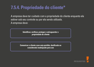 REQUISITOS
7.5.4. Propriedade do cliente*
A empresa deve ter cuidado com a propriedade do cliente enquanto ela
estiver sob seu controle ou por ela sendo utilizada.
A empresa deve:
Identiﬁcar, veriﬁcar, proteger e salvaguardar a
propriedade do cliente
Comunicar o cliente caso seja perdida, daniﬁcada ou
considerada inadequada para uso
 