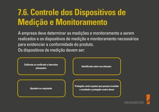 REQUISITOS
7.6. Controle dos Dispositivos de
Medição e Monitoramento
A empresa deve determinar as medições e monitoramento a serem
realizados e os dispositivos de medição e monitoramento necessários
para evidenciar a conformidade do produto.
Os dispositivos de medição devem ser:
Calibrado ou veriﬁcado a intervalos
planejados
Ajustado ou reajustado
Protegido contra ajustes que possam invalidar
o resultado e protegido contra danos
Identiﬁcado sobre sua situação
 