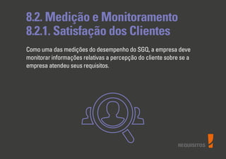 REQUISITOS
8.2. Medição e Monitoramento
8.2.1. Satisfação dos Clientes
Como uma das medições do desempenho do SGQ, a empresa deve
monitorar informações relativas a percepção do cliente sobre se a
empresa atendeu seus requisitos.
 