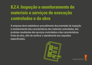 REQUISITOS
8.2.4. Inspeção e monitoramento de
materiais e serviços de execução
controlados e da obra
A empresa deve estabelecer procedimento documentado de inspeção
e monitoramento das características dos materiais controlados, dos
produtos resultantes dos serviços controlados e das características
ﬁnais da obra, aﬁm de veriﬁcar o atendimento aos requisitos
especiﬁcados.
 