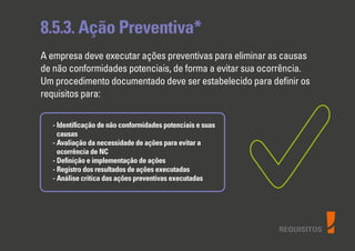 REQUISITOS
8.5.3. Ação Preventiva*
A empresa deve executar ações preventivas para eliminar as causas
de não conformidades potenciais, de forma a evitar sua ocorrência.
Um procedimento documentado deve ser estabelecido para deﬁnir os
requisitos para:
- Identiﬁcação de não conformidades potenciais e suas
causas
- Avaliação da necessidade de ações para evitar a
ocorrência de NC
- Deﬁnição e implementação de ações
- Registro dos resultados de ações executadas
- Análise critica das ações preventivas executadas
 