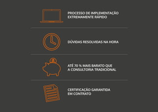 PROCESSO DE IMPLEMENTAÇÃO
EXTREMAMENTE RÁPIDO
DÚVIDAS RESOLVIDAS NA HORA
ATÉ 70 % MAIS BARATO QUE
A CONSULTORIA TRADICIONAL
CERTIFICAÇÃO GARANTIDA
EM CONTRATO
 