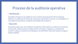 Proceso de la auditoría operativa
• Planificación:
Se define el alcance, los objetivos y los criterios de evaluación de la auditoría.
Además, se seleccionan las áreas y procesos específicos a revisar, y se establece un
cronograma para llevar a cabo las actividades de auditoría.
• Ejecución:
Durante la ejecución, los auditores recolectan información y evidencia a través de
entrevistas, observaciones, análisis de documentos y registros, y pruebas de
control. Luego, se evalúan los hallazgos y se identifican áreas de mejora, riesgos y
oportunidades.
 