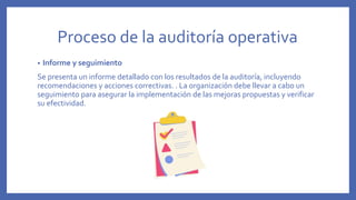 Proceso de la auditoría operativa
• Informe y seguimiento
Se presenta un informe detallado con los resultados de la auditoría, incluyendo
recomendaciones y acciones correctivas. . La organización debe llevar a cabo un
seguimiento para asegurar la implementación de las mejoras propuestas y verificar
su efectividad.
 