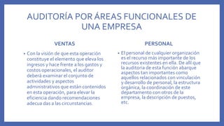 AUDITORÍA POR ÁREAS FUNCIONALES DE
UNA EMPRESA
VENTAS
• Con la visión de que esta operación
constituye el elemento que eleva los
ingresos y hace frente a los gastos y
costos operacionales, el auditor
deberá examinar el conjunto de
actividades y aspectos
administrativos que están contenidos
en esta operación, para elevar la
eficiencia dando recomendaciones
adecua das a las circunstancias.
PERSONAL
• El personal de cualquier organización
es el recurso más importante de los
recursos existentes en ella. De allí que
la auditoria de esta función abarque
aspectos tan importantes como
aquellos relacionados con vinculación
y desarrollo de personal, la estructura
orgánica, la coordinación de este
departamento con otros de la
empresa, la descripción de puestos,
etc.
 