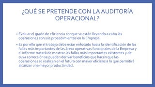 ¿QUÉ SE PRETENDE CON LA AUDITORÍA
OPERACIONAL?
• Evaluar el grado de eficiencia conque se están llevando a cabo las
operaciones con sus procedimientos en la Empresa.
• Es por ello que el trabajo debe estar enfocado hacia la identificación de las
fallas más importantes de las áreas operativas funcionales de la Empresa y
el informe tratará de mostrar las fallas más importantes existentes y de
cuya corrección se pueden derivar beneficios que hacen que las
operaciones se realicen en el futuro con mayor eficiencia lo que permitirá
alcanzar una mayor productividad.
 