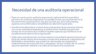 Necesidad de una auditoría operacional
• Tener en cuenta qué es auditoría operacional y aplicarla de forma periódica
permite a las empresas diagnosticar los posibles errores que se presenten en el
funcionamiento organizacional. Hay que recordar que, para toda empresa,
aspectos como efectividad y rentabilidad son altamente apreciados.
• Una forma de obtenerlo es a través de las evaluaciones de los procesos internos
así una vez realizado el diagnóstica se podrán tomar medidas que permitan
corregir las inconsistencias o modificar aquellos aspectos que interfieran en el
comportamiento óptimo de la organización.
• Todas estas consideraciones nos hacen pensar en la auditoría operacional como un
factor de cambio dentro de la empresa, a través de la evaluación y diagnóstico de
debilidades y necesidades, que pueden ser solucionada con propuestas e
implementación de nuevas técnicas y estrategias. Así que no dejes de ver nuestro
siguiente apartado.Atrévete a ser parte de la experiencia empresarial.
 