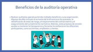 Beneficios de la auditoría operativa
• Realizar auditorías operativas brinda múltiples beneficios a una organización.
Algunos de ellos incluyen el aumento de la eficiencia en los procesos, la
identificación de áreas de riesgo, el mejoramiento del control interno y el
aseguramiento del cumplimiento normativo.Además, estos procesos de revisión
ayudan a mantener la transparencia y fomentar la confianza en los diferentes
participantes, como accionistas, empleados y clientes.
 
