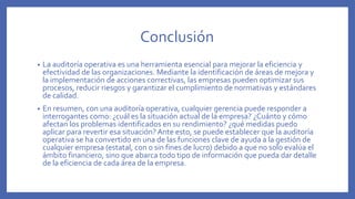 Conclusión
• La auditoría operativa es una herramienta esencial para mejorar la eficiencia y
efectividad de las organizaciones. Mediante la identificación de áreas de mejora y
la implementación de acciones correctivas, las empresas pueden optimizar sus
procesos, reducir riesgos y garantizar el cumplimiento de normativas y estándares
de calidad.
• En resumen, con una auditoría operativa, cualquier gerencia puede responder a
interrogantes como: ¿cuál es la situación actual de la empresa? ¿Cuánto y cómo
afectan los problemas identificados en su rendimiento? ¿qué medidas puedo
aplicar para revertir esa situación? Ante esto, se puede establecer que la auditoría
operativa se ha convertido en una de las funciones clave de ayuda a la gestión de
cualquier empresa (estatal, con o sin fines de lucro) debido a que no solo evalúa el
ámbito financiero, sino que abarca todo tipo de información que pueda dar detalle
de la eficiencia de cada área de la empresa.
 