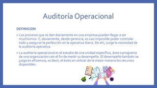 Auditoría Operacional
DEFINICION
• Los procesos que se dan diariamente en una empresa pueden llegar a ser
muchísimos.Y, obviamente, desde gerencia, es casi imposible poder controlar
todo y asegurar la perfección en la operativa diaria. De ahí, surge la necesidad de
la auditoría operativa.
• La auditoría operacional es el estudio de una unidad específica, área o programa
de una organización con el fin de medir su desempeño. El desempeño también se
juzga en eficiencia, es decir, el éxito en utilizar de la mejor manera los recursos
disponibles.
 