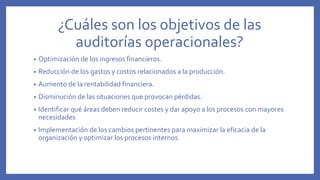 ¿Cuáles son los objetivos de las
auditorías operacionales?
• Optimización de los ingresos financieros.
• Reducción de los gastos y costos relacionados a la producción.
• Aumento de la rentabilidad financiera.
• Disminución de las situaciones que provocan pérdidas.
• Identificar qué áreas deben reducir costes y dar apoyo a los procesos con mayores
necesidades
• Implementación de los cambios pertinentes para maximizar la eficacia de la
organización y optimizar los procesos internos.
 